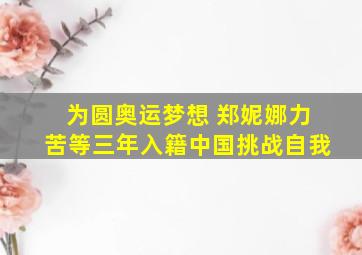 为圆奥运梦想 郑妮娜力苦等三年入籍中国挑战自我